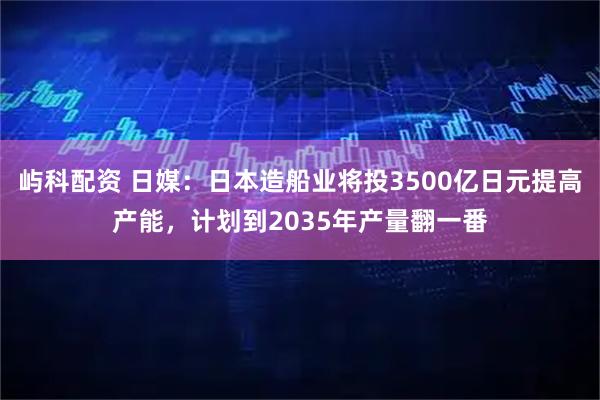 屿科配资 日媒：日本造船业将投3500亿日元提高产能，计划到2035年产量翻一番