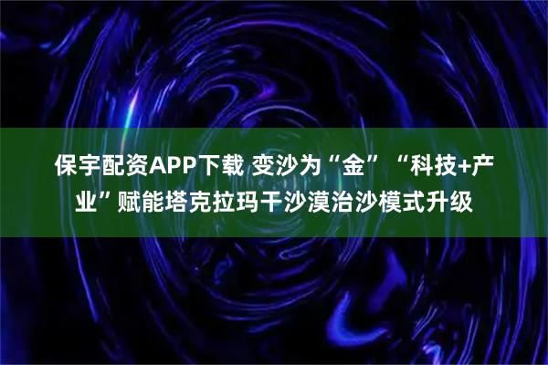 保宇配资APP下载 变沙为“金” “科技+产业”赋能塔克拉玛干沙漠治沙模式升级