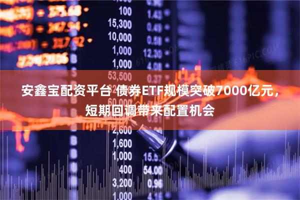 安鑫宝配资平台 债券ETF规模突破7000亿元，短期回调带来配置机会