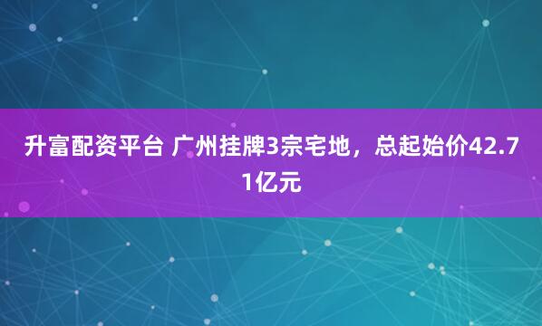 升富配资平台 广州挂牌3宗宅地，总起始价42.71亿元