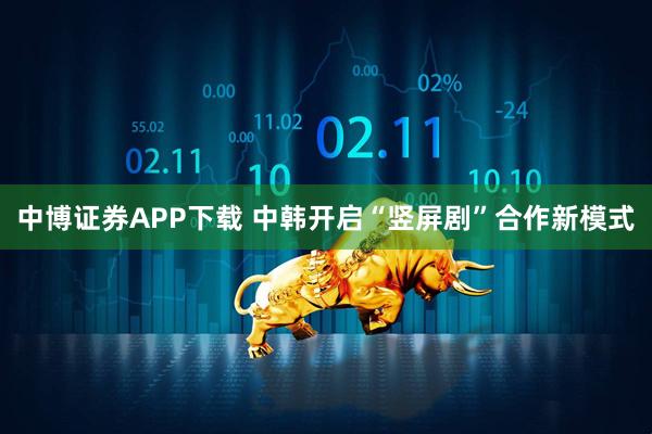 中博证券APP下载 中韩开启“竖屏剧”合作新模式