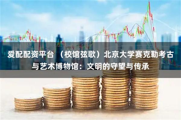 爱配配资平台 （校馆弦歌）北京大学赛克勒考古与艺术博物馆：文明的守望与传承