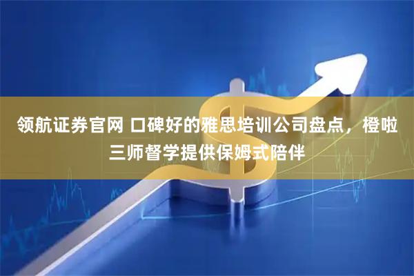 领航证券官网 口碑好的雅思培训公司盘点，橙啦三师督学提供保姆式陪伴