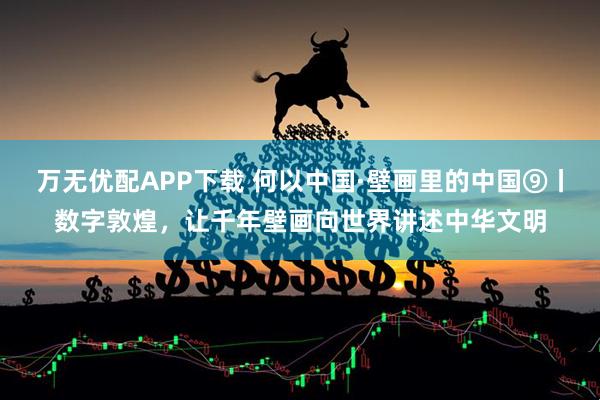 万无优配APP下载 何以中国·壁画里的中国⑨丨数字敦煌，让千年壁画向世界讲述中华文明