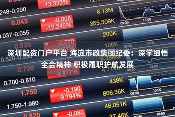 深圳配资门户平台 海淀市政集团纪委：深学细悟全会精神 积极履职护航发展