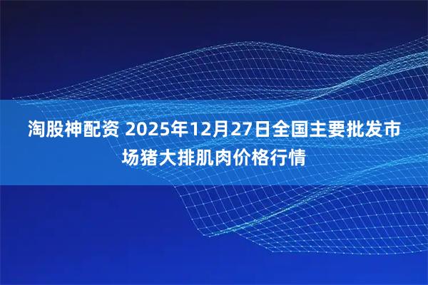 淘股神配资 2025年12月27日全国主要批发市场猪大排肌肉价格行情