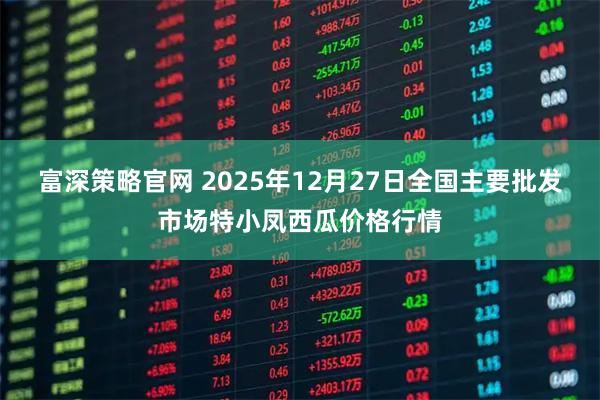 富深策略官网 2025年12月27日全国主要批发市场特小凤西瓜价格行情
