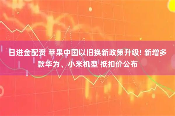 日进金配资 苹果中国以旧换新政策升级! 新增多款华为、小米机型 抵扣价公布