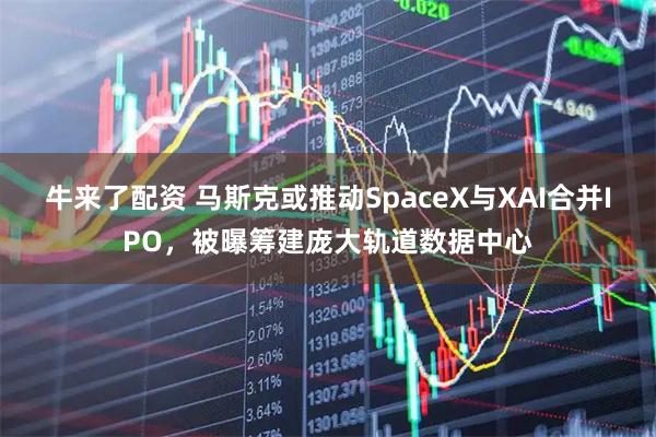 牛来了配资 马斯克或推动SpaceX与XAI合并IPO，被曝筹建庞大轨道数据中心
