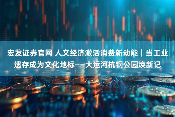 宏发证券官网 人文经济激活消费新动能｜当工业遗存成为文化地标——大运河杭钢公园焕新记