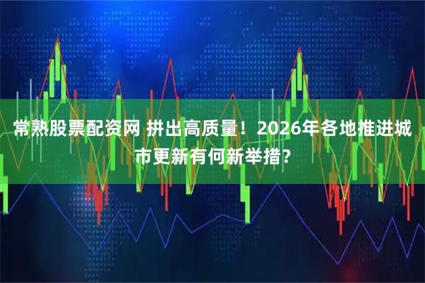 常熟股票配资网 拼出高质量！2026年各地推进城市更新有何新举措？