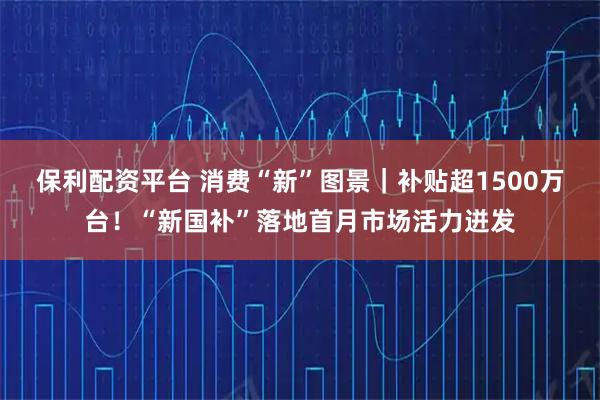 保利配资平台 消费“新”图景｜补贴超1500万台！“新国补”落地首月市场活力迸发