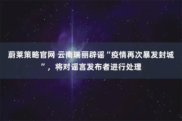 蔚莱策略官网 云南瑞丽辟谣“疫情再次暴发封城”，将对谣言发布者进行处理