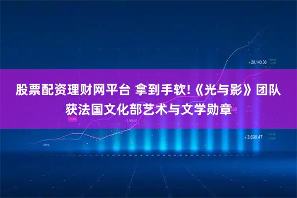 股票配资理财网平台 拿到手软!《光与影》团队获法国文化部艺术与文学勋章