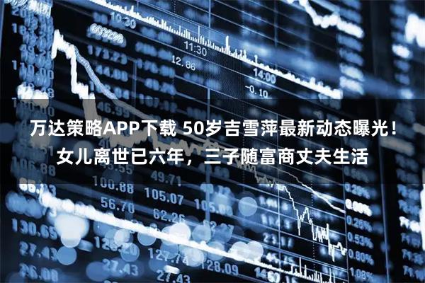 万达策略APP下载 50岁吉雪萍最新动态曝光！女儿离世已六年，三子随富商丈夫生活