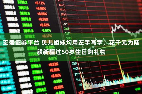 宏盛证券平台 贝儿姐妹均用左手写字，花千元为陆毅新疆过50岁生日购礼物