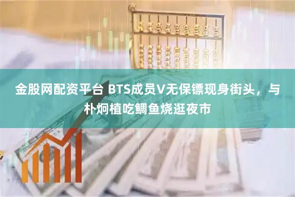 金股网配资平台 BTS成员V无保镖现身街头，与朴炯植吃鲷鱼烧逛夜市