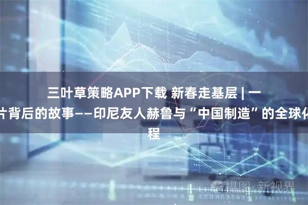 三叶草策略APP下载 新春走基层 | 一张照片背后的故事——印尼友人赫鲁与“中国制造”的全球化历程