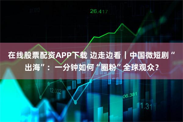 在线股票配资APP下载 边走边看｜中国微短剧“出海”：一分钟如何“圈粉”全球观众？