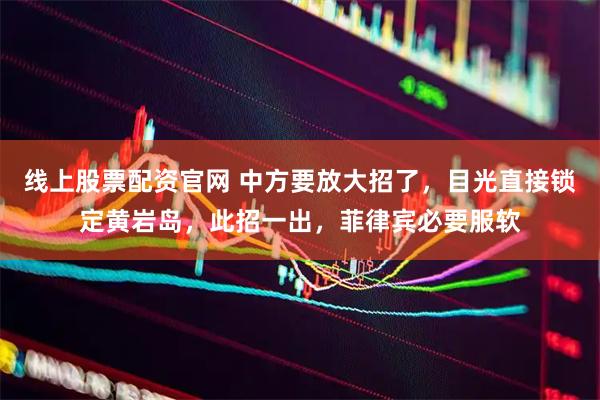 线上股票配资官网 中方要放大招了，目光直接锁定黄岩岛，此招一出，菲律宾必要服软