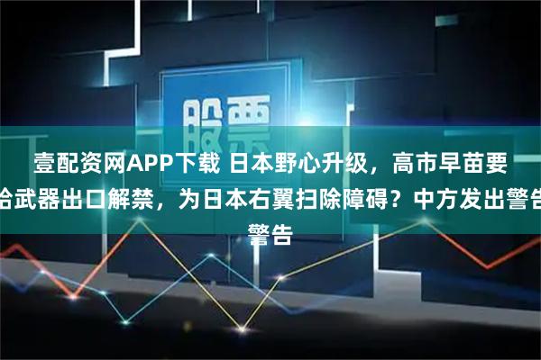 壹配资网APP下载 日本野心升级，高市早苗要给武器出口解禁，为日本右翼扫除障碍？中方发出警告