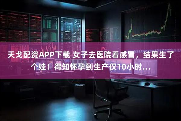 天戈配资APP下载 女子去医院看感冒，结果生了个娃！得知怀孕到生产仅10小时…