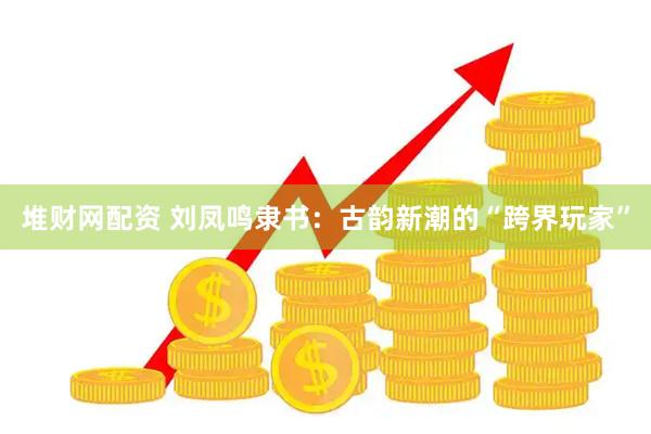 堆财网配资 刘凤鸣隶书：古韵新潮的“跨界玩家”