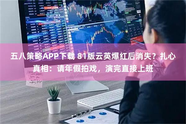 五八策略APP下载 81版云英爆红后消失？扎心真相：请年假拍戏，演完直接上班