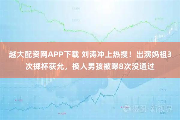 越大配资网APP下载 刘涛冲上热搜！出演妈祖3次掷杯获允，换人男孩被曝8次没通过