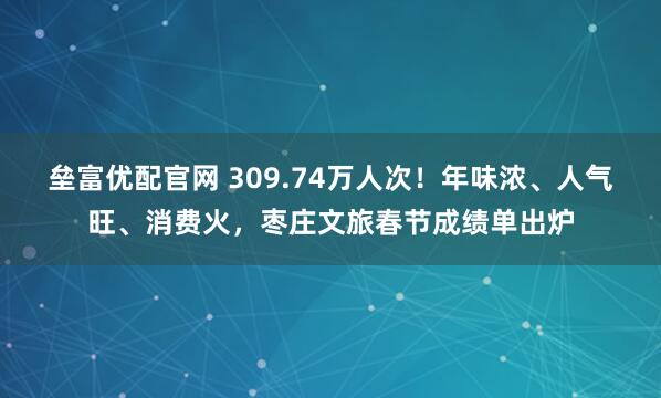 垒富优配官网 309.74万人次！年味浓、人气旺、消费火，枣庄文旅春节成绩单出炉