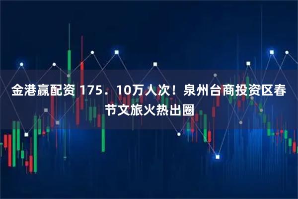 金港赢配资 175．10万人次！泉州台商投资区春节文旅火热出圈