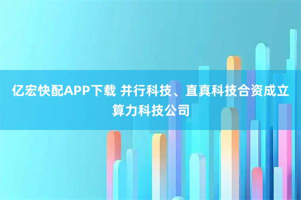 亿宏快配APP下载 并行科技、直真科技合资成立算力科技公司