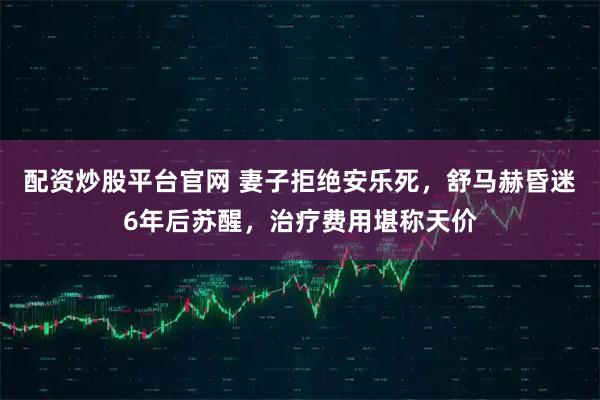 配资炒股平台官网 妻子拒绝安乐死,舒马赫昏迷6年后苏醒,治疗费用堪称天价