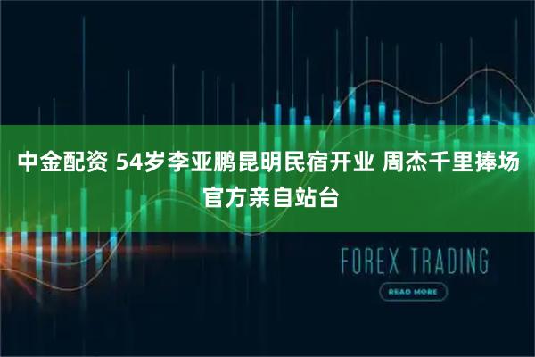 中金配资 54岁李亚鹏昆明民宿开业 周杰千里捧场 官方亲自站台
