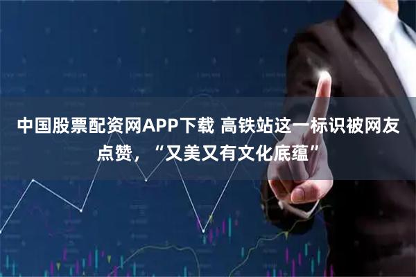 中国股票配资网APP下载 高铁站这一标识被网友点赞，“又美又有文化底蕴”
