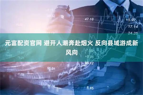 元富配资官网 避开人潮奔赴烟火 反向县域游成新风向